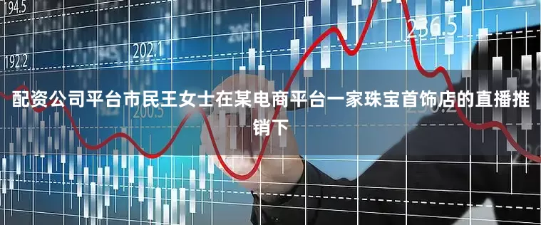 配资公司平台市民王女士在某电商平台一家珠宝首饰店的直播推销下