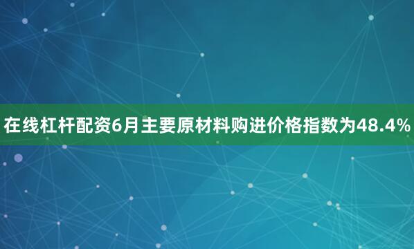 在线杠杆配资6月主要原材料购进价格指数为48.4%