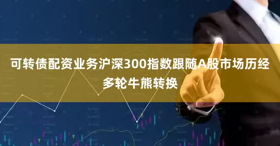 可转债配资业务沪深300指数跟随A股市场历经多轮牛熊转换