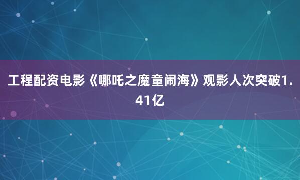 工程配资电影《哪吒之魔童闹海》观影人次突破1.41亿