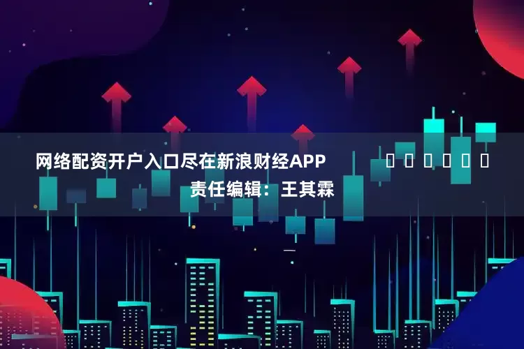 网络配资开户入口尽在新浪财经APP            						责任编辑：王其霖