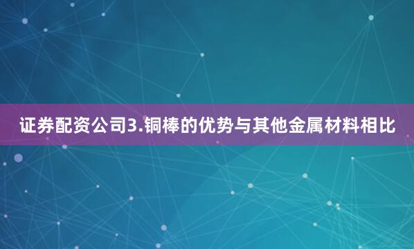 证券配资公司3.铜棒的优势与其他金属材料相比