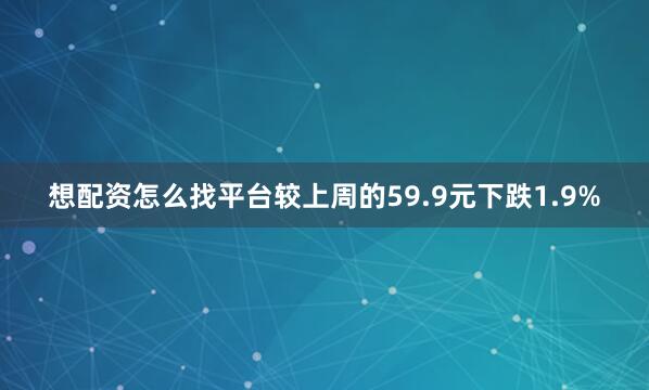 想配资怎么找平台较上周的59.9元下跌1.9%