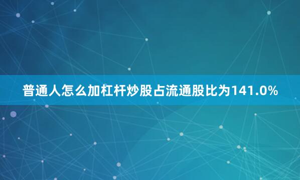 普通人怎么加杠杆炒股占流通股比为141.0%