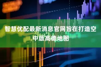 智慧优配最新消息官网旨在打造空中版高德地图