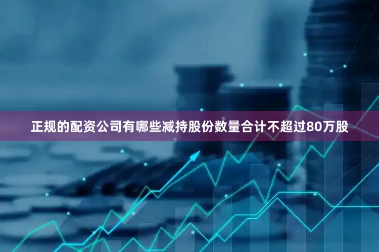 正规的配资公司有哪些减持股份数量合计不超过80万股