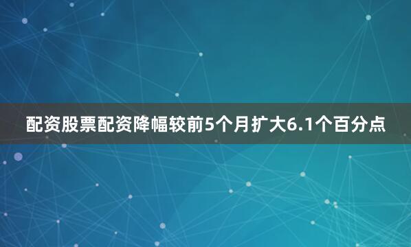 配资股票配资降幅较前5个月扩大6.1个百分点