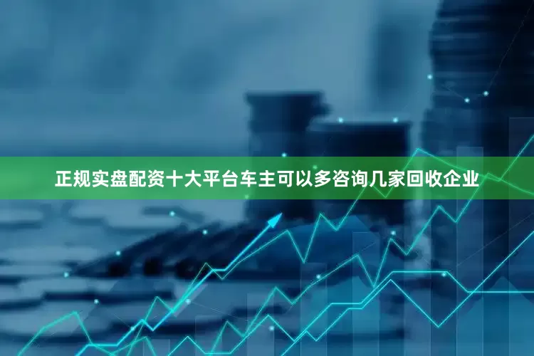 正规实盘配资十大平台车主可以多咨询几家回收企业