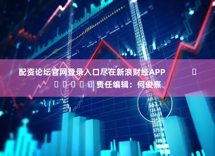 配资论坛官网登录入口尽在新浪财经APP            						责任编辑：何俊熹